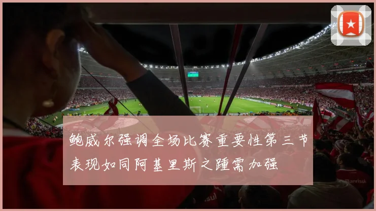 鲍威尔强调全场比赛重要性第三节表现如同阿基里斯之踵需加强