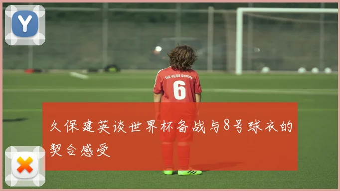 久保建英谈世界杯备战与8号球衣的契合感受