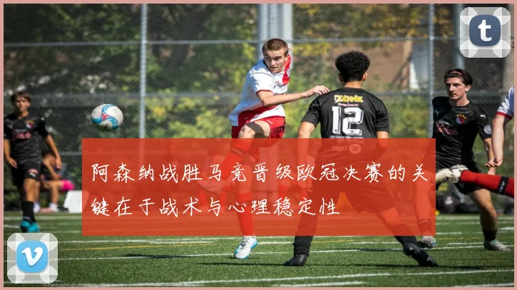 阿森纳战胜马竞晋级欧冠决赛的关键在于战术与心理稳定性