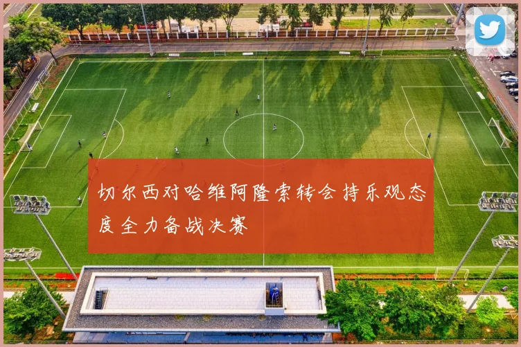 切尔西对哈维阿隆索转会持乐观态度全力备战决赛