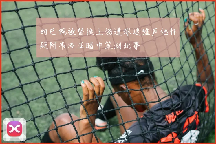 姆巴佩被替换上场遭球迷嘘声他怀疑阿韦洛亚暗中策划此事