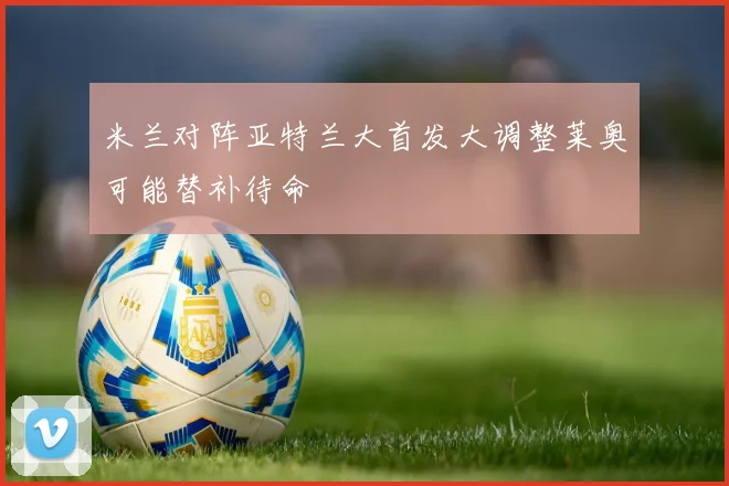 米兰对阵亚特兰大首发大调整莱奥可能替补待命