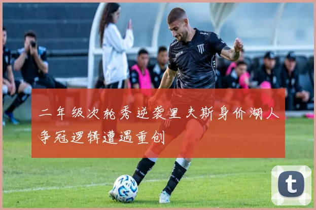 二年级次轮秀逆袭里夫斯身价湖人争冠逻辑遭遇重创